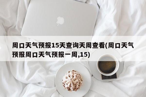 周口天气预报15天查询天周查看(周口天气预报周口天气预报一周,15)