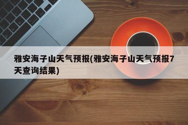 雅安海子山天气预报(雅安海子山天气预报7天查询结果)