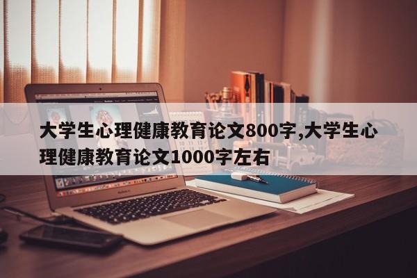 大学生心理健康教育论文800字,大学生心理健康教育论文1000字左右