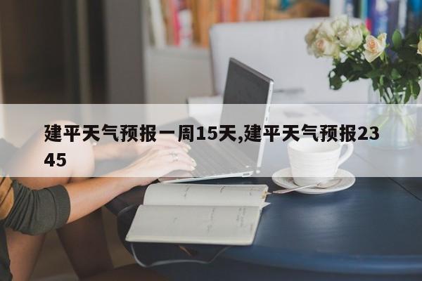 建平天气预报一周15天,建平天气预报2345