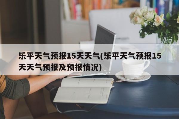 乐平天气预报15天天气(乐平天气预报15天天气预报及预报情况)