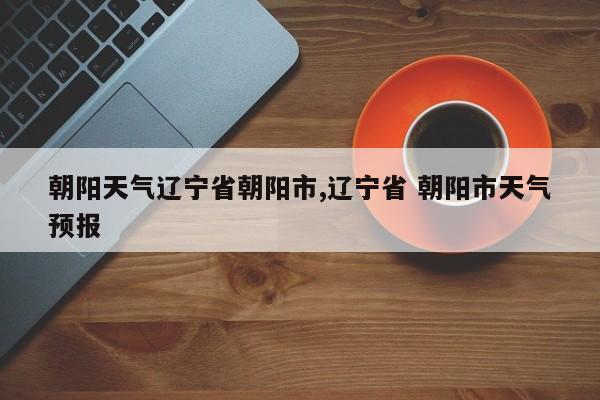 朝阳天气辽宁省朝阳市,辽宁省 朝阳市天气预报