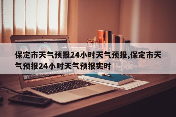 保定市天气预报24小时天气预报,保定市天气预报24小时天气预报实时
