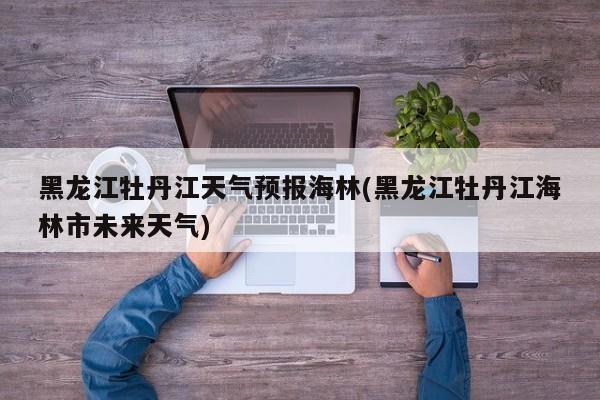 黑龙江牡丹江天气预报海林(黑龙江牡丹江海林市未来天气)