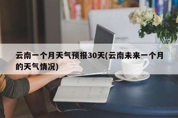 云南一个月天气预报30天(云南未来一个月的天气情况)