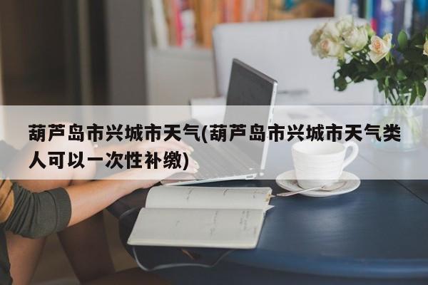 葫芦岛市兴城市天气(葫芦岛市兴城市天气类人可以一次性补缴)