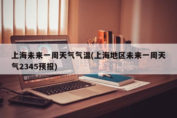 上海未来一周天气气温(上海地区未来一周天气2345预报)