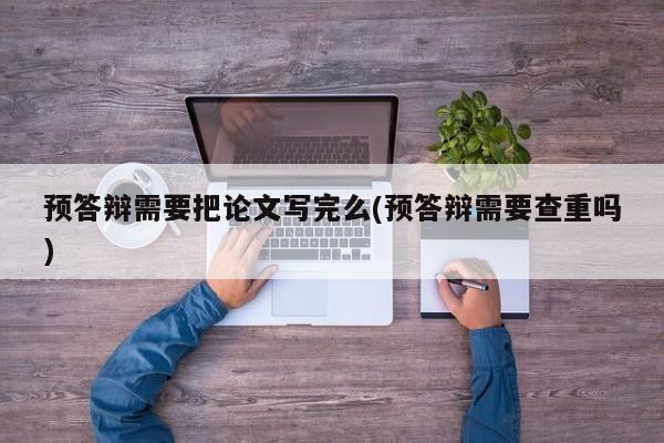 预答辩需要把论文写完么(预答辩需要查重吗) 第1张