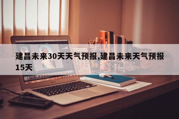 建昌未来30天天气预报,建昌未来天气预报15天