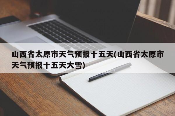 山西省太原市天气预报十五天(山西省太原市天气预报十五天大雪)