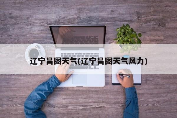 辽宁昌图天气(辽宁昌图天气风力)