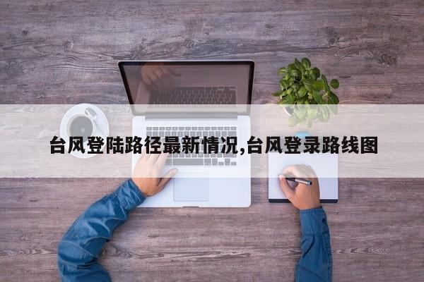 台风登陆路径最新情况,台风登录路线图