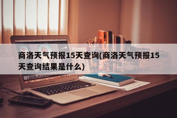 商洛天气预报15天查询(商洛天气预报15天查询结果是什么)