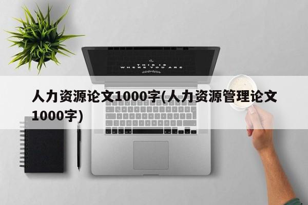 人力资源论文1000字(人力资源管理论文1000字) 第1张