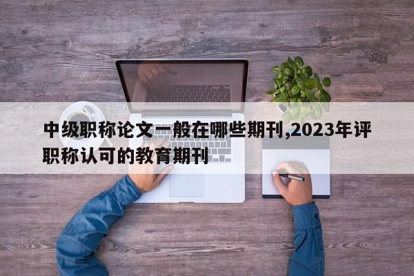 中级职称论文一般在哪些期刊,2023年评职称认可的教育期刊 第1张