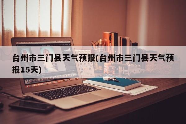 台州市三门县天气预报(台州市三门县天气预报15天)