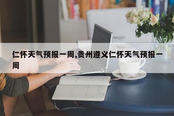 仁怀天气预报一周,贵州遵义仁怀天气预报一周
