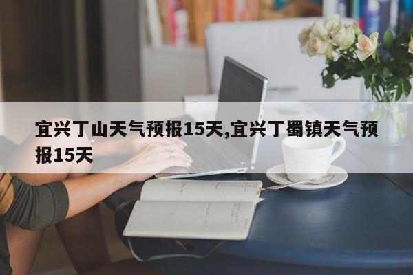 宜兴丁山天气预报15天,宜兴丁蜀镇天气预报15天