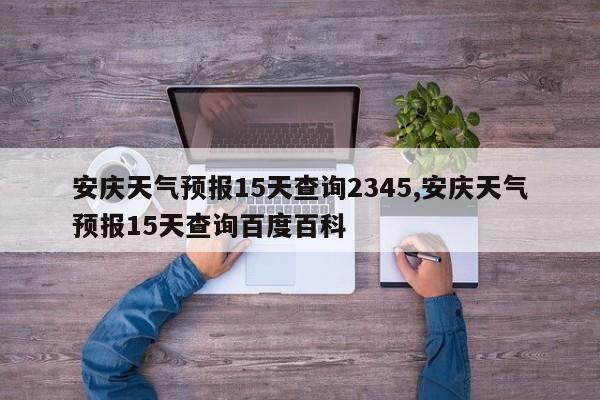 安庆天气预报15天查询2345,安庆天气预报15天查询百度百科