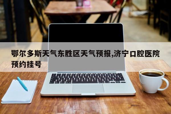 鄂尔多斯天气东胜区天气预报,济宁口腔医院预约挂号