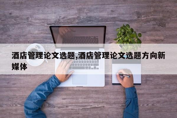 酒店管理论文选题,酒店管理论文选题方向新媒体