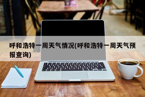 呼和浩特一周天气情况(呼和浩特一周天气预报查询)