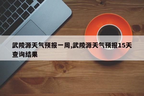 武陵源天气预报一周,武陵源天气预报15天查询结果