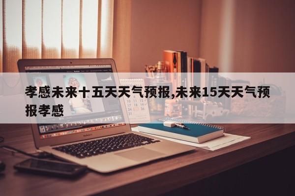 孝感未来十五天天气预报,未来15天天气预报孝感