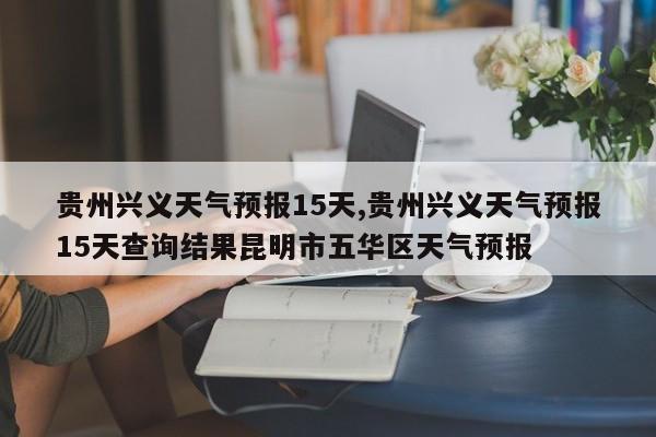 贵州兴义天气预报15天,贵州兴义天气预报15天查询结果昆明市五华区天气预报