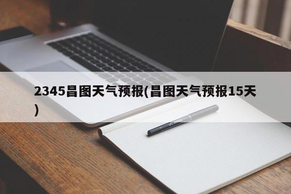 2345昌图天气预报(昌图天气预报15天)
