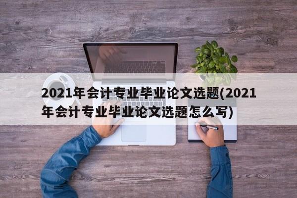 2021年会计专业毕业论文选题(2021年会计专业毕业论文选题怎么写)