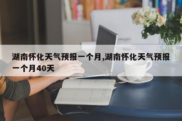 湖南怀化天气预报一个月,湖南怀化天气预报一个月40天