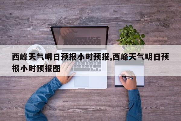 西峰天气明日预报小时预报,西峰天气明日预报小时预报图