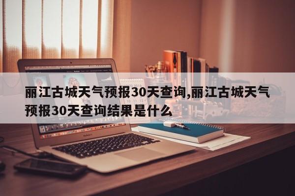 丽江古城天气预报30天查询,丽江古城天气预报30天查询结果是什么