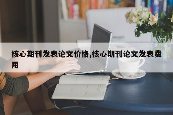 核心期刊发表论文价格,核心期刊论文发表费用 第1张