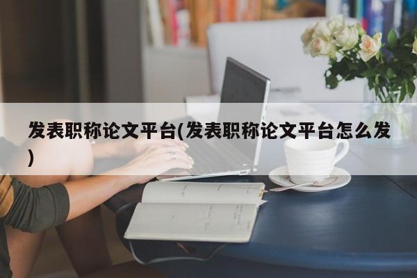 发表职称论文平台(发表职称论文平台怎么发) 第1张