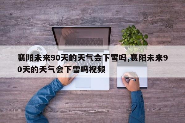 襄阳未来90天的天气会下雪吗,襄阳未来90天的天气会下雪吗视频