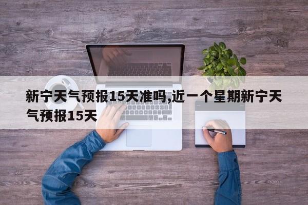 新宁天气预报15天准吗,近一个星期新宁天气预报15天