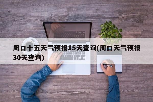 周口十五天气预报15天查询(周口天气预报30天查询)