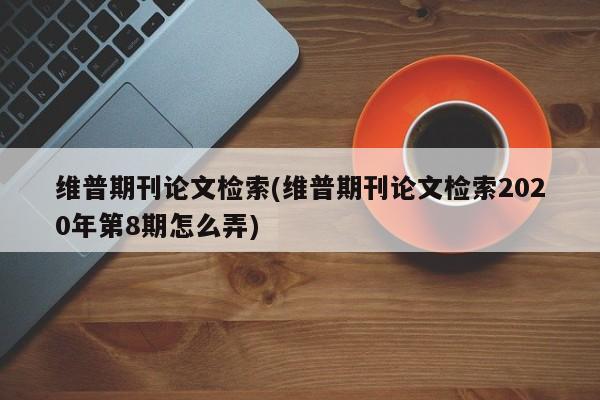 维普期刊论文检索(维普期刊论文检索2020年第8期怎么弄) 第1张