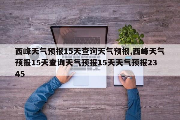 西峰天气预报15天查询天气预报,西峰天气预报15天查询天气预报15天天气预报2345