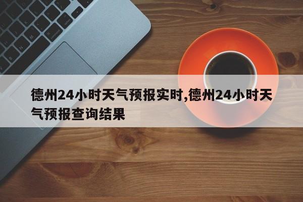 德州24小时天气预报实时,德州24小时天气预报查询结果