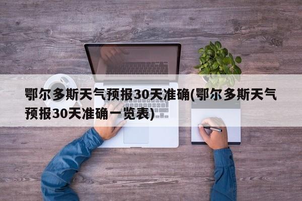 鄂尔多斯天气预报30天准确(鄂尔多斯天气预报30天准确一览表)
