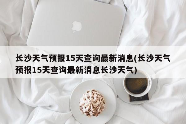 长沙天气预报15天查询最新消息(长沙天气预报15天查询最新消息长沙天气)