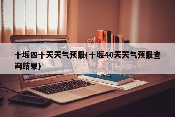 十堰四十天天气预报(十堰40天天气预报查询结果)