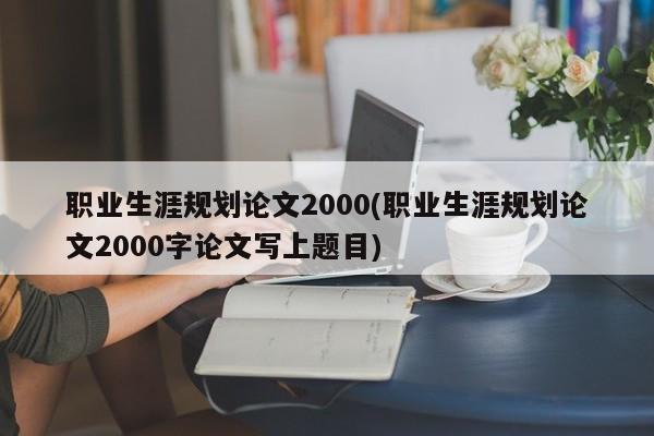 职业生涯规划论文2000(职业生涯规划论文2000字论文写上题目) 第1张