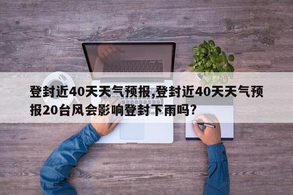 登封近40天天气预报,登封近40天天气预报20台风会影响登封下雨吗?