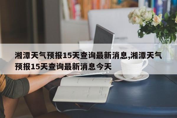 湘潭天气预报15天查询最新消息,湘潭天气预报15天查询最新消息今天