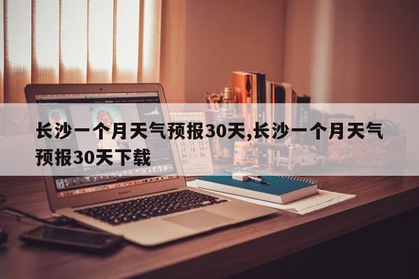 长沙一个月天气预报30天,长沙一个月天气预报30天下载