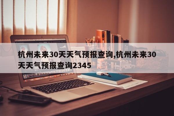 杭州未来30天天气预报查询,杭州未来30天天气预报查询2345